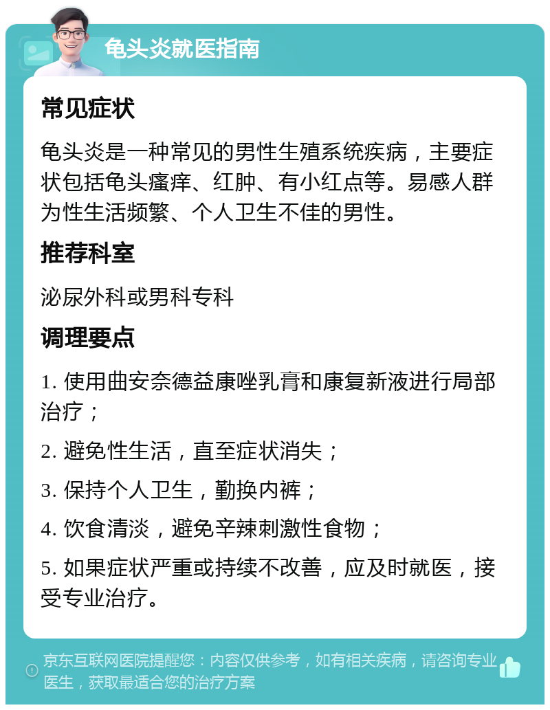 龟头炎就医指南 常见症状 龟头炎是一种常见的男性生殖系统疾病，主要症状包括龟头瘙痒、红肿、有小红点等。易感人群为性生活频繁、个人卫生不佳的男性。 推荐科室 泌尿外科或男科专科 调理要点 1. 使用曲安奈德益康唑乳膏和康复新液进行局部治疗； 2. 避免性生活，直至症状消失； 3. 保持个人卫生，勤换内裤； 4. 饮食清淡，避免辛辣刺激性食物； 5. 如果症状严重或持续不改善，应及时就医，接受专业治疗。