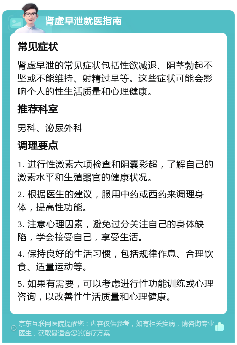 肾虚早泄就医指南 常见症状 肾虚早泄的常见症状包括性欲减退、阴茎勃起不坚或不能维持、射精过早等。这些症状可能会影响个人的性生活质量和心理健康。 推荐科室 男科、泌尿外科 调理要点 1. 进行性激素六项检查和阴囊彩超，了解自己的激素水平和生殖器官的健康状况。 2. 根据医生的建议，服用中药或西药来调理身体，提高性功能。 3. 注意心理因素，避免过分关注自己的身体缺陷，学会接受自己，享受生活。 4. 保持良好的生活习惯，包括规律作息、合理饮食、适量运动等。 5. 如果有需要，可以考虑进行性功能训练或心理咨询，以改善性生活质量和心理健康。