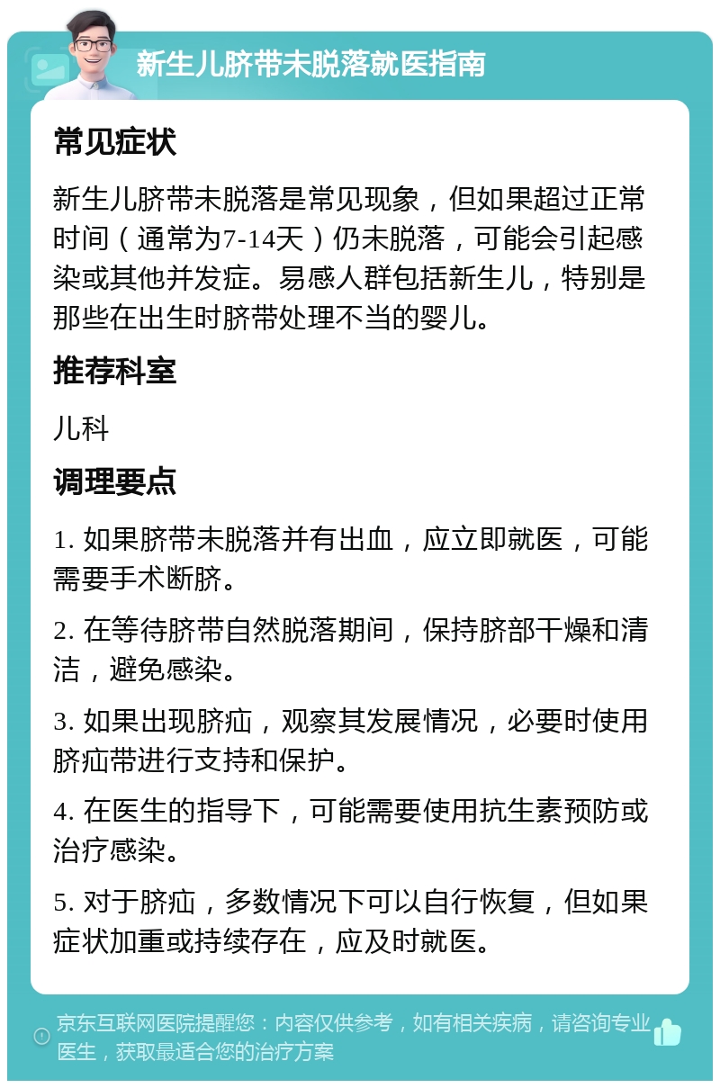 新生儿脐带未脱落就医指南 常见症状 新生儿脐带未脱落是常见现象，但如果超过正常时间（通常为7-14天）仍未脱落，可能会引起感染或其他并发症。易感人群包括新生儿，特别是那些在出生时脐带处理不当的婴儿。 推荐科室 儿科 调理要点 1. 如果脐带未脱落并有出血，应立即就医，可能需要手术断脐。 2. 在等待脐带自然脱落期间，保持脐部干燥和清洁，避免感染。 3. 如果出现脐疝，观察其发展情况，必要时使用脐疝带进行支持和保护。 4. 在医生的指导下，可能需要使用抗生素预防或治疗感染。 5. 对于脐疝，多数情况下可以自行恢复，但如果症状加重或持续存在，应及时就医。