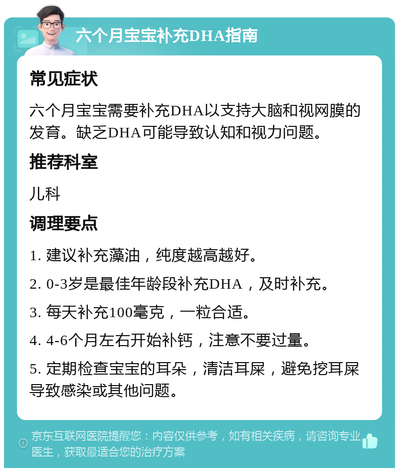 六个月宝宝补充DHA指南 常见症状 六个月宝宝需要补充DHA以支持大脑和视网膜的发育。缺乏DHA可能导致认知和视力问题。 推荐科室 儿科 调理要点 1. 建议补充藻油，纯度越高越好。 2. 0-3岁是最佳年龄段补充DHA，及时补充。 3. 每天补充100毫克，一粒合适。 4. 4-6个月左右开始补钙，注意不要过量。 5. 定期检查宝宝的耳朵，清洁耳屎，避免挖耳屎导致感染或其他问题。