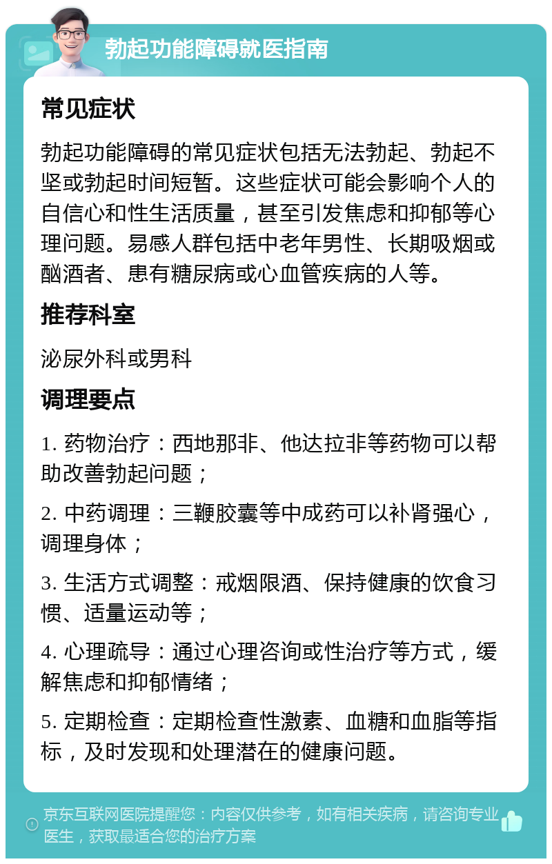 勃起功能障碍就医指南 常见症状 勃起功能障碍的常见症状包括无法勃起、勃起不坚或勃起时间短暂。这些症状可能会影响个人的自信心和性生活质量，甚至引发焦虑和抑郁等心理问题。易感人群包括中老年男性、长期吸烟或酗酒者、患有糖尿病或心血管疾病的人等。 推荐科室 泌尿外科或男科 调理要点 1. 药物治疗：西地那非、他达拉非等药物可以帮助改善勃起问题； 2. 中药调理：三鞭胶囊等中成药可以补肾强心，调理身体； 3. 生活方式调整：戒烟限酒、保持健康的饮食习惯、适量运动等； 4. 心理疏导：通过心理咨询或性治疗等方式，缓解焦虑和抑郁情绪； 5. 定期检查：定期检查性激素、血糖和血脂等指标，及时发现和处理潜在的健康问题。