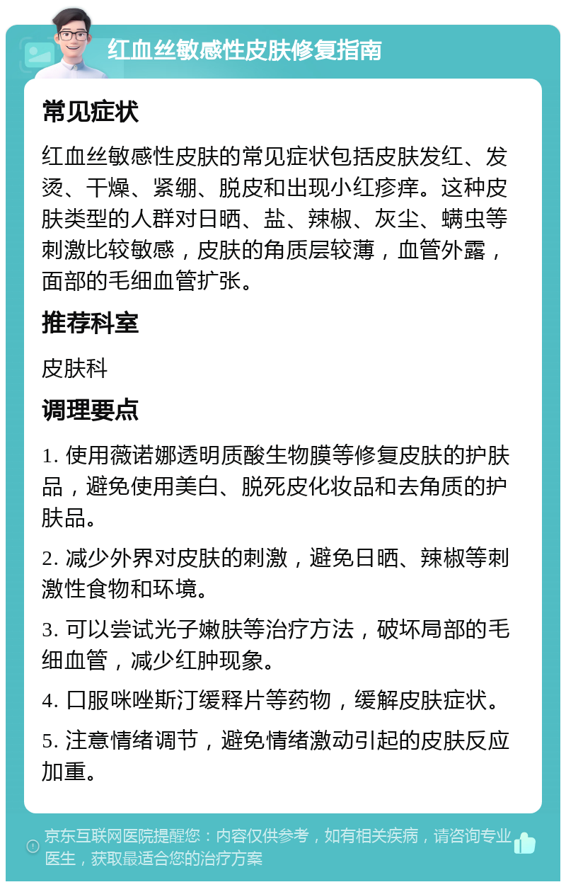 红血丝敏感性皮肤修复指南 常见症状 红血丝敏感性皮肤的常见症状包括皮肤发红、发烫、干燥、紧绷、脱皮和出现小红疹痒。这种皮肤类型的人群对日晒、盐、辣椒、灰尘、螨虫等刺激比较敏感，皮肤的角质层较薄，血管外露，面部的毛细血管扩张。 推荐科室 皮肤科 调理要点 1. 使用薇诺娜透明质酸生物膜等修复皮肤的护肤品，避免使用美白、脱死皮化妆品和去角质的护肤品。 2. 减少外界对皮肤的刺激，避免日晒、辣椒等刺激性食物和环境。 3. 可以尝试光子嫩肤等治疗方法，破坏局部的毛细血管，减少红肿现象。 4. 口服咪唑斯汀缓释片等药物，缓解皮肤症状。 5. 注意情绪调节，避免情绪激动引起的皮肤反应加重。