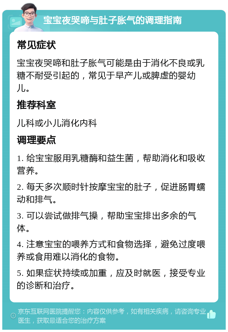 宝宝夜哭啼与肚子胀气的调理指南 常见症状 宝宝夜哭啼和肚子胀气可能是由于消化不良或乳糖不耐受引起的，常见于早产儿或脾虚的婴幼儿。 推荐科室 儿科或小儿消化内科 调理要点 1. 给宝宝服用乳糖酶和益生菌，帮助消化和吸收营养。 2. 每天多次顺时针按摩宝宝的肚子，促进肠胃蠕动和排气。 3. 可以尝试做排气操，帮助宝宝排出多余的气体。 4. 注意宝宝的喂养方式和食物选择，避免过度喂养或食用难以消化的食物。 5. 如果症状持续或加重，应及时就医，接受专业的诊断和治疗。