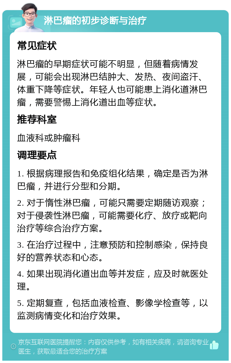 淋巴瘤的初步诊断与治疗 常见症状 淋巴瘤的早期症状可能不明显，但随着病情发展，可能会出现淋巴结肿大、发热、夜间盗汗、体重下降等症状。年轻人也可能患上消化道淋巴瘤，需要警惕上消化道出血等症状。 推荐科室 血液科或肿瘤科 调理要点 1. 根据病理报告和免疫组化结果，确定是否为淋巴瘤，并进行分型和分期。 2. 对于惰性淋巴瘤，可能只需要定期随访观察；对于侵袭性淋巴瘤，可能需要化疗、放疗或靶向治疗等综合治疗方案。 3. 在治疗过程中，注意预防和控制感染，保持良好的营养状态和心态。 4. 如果出现消化道出血等并发症，应及时就医处理。 5. 定期复查，包括血液检查、影像学检查等，以监测病情变化和治疗效果。