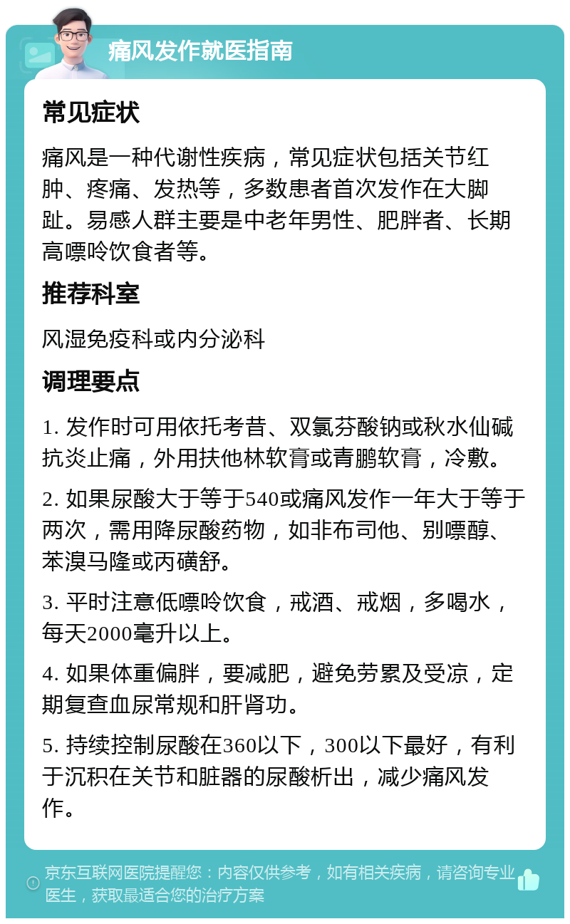 痛风发作就医指南 常见症状 痛风是一种代谢性疾病，常见症状包括关节红肿、疼痛、发热等，多数患者首次发作在大脚趾。易感人群主要是中老年男性、肥胖者、长期高嘌呤饮食者等。 推荐科室 风湿免疫科或内分泌科 调理要点 1. 发作时可用依托考昔、双氯芬酸钠或秋水仙碱抗炎止痛，外用扶他林软膏或青鹏软膏，冷敷。 2. 如果尿酸大于等于540或痛风发作一年大于等于两次，需用降尿酸药物，如非布司他、别嘌醇、苯溴马隆或丙磺舒。 3. 平时注意低嘌呤饮食，戒酒、戒烟，多喝水，每天2000毫升以上。 4. 如果体重偏胖，要减肥，避免劳累及受凉，定期复查血尿常规和肝肾功。 5. 持续控制尿酸在360以下，300以下最好，有利于沉积在关节和脏器的尿酸析出，减少痛风发作。