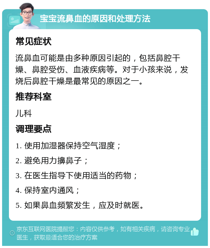 宝宝流鼻血的原因和处理方法 常见症状 流鼻血可能是由多种原因引起的，包括鼻腔干燥、鼻腔受伤、血液疾病等。对于小孩来说，发烧后鼻腔干燥是最常见的原因之一。 推荐科室 儿科 调理要点 1. 使用加湿器保持空气湿度； 2. 避免用力擤鼻子； 3. 在医生指导下使用适当的药物； 4. 保持室内通风； 5. 如果鼻血频繁发生，应及时就医。