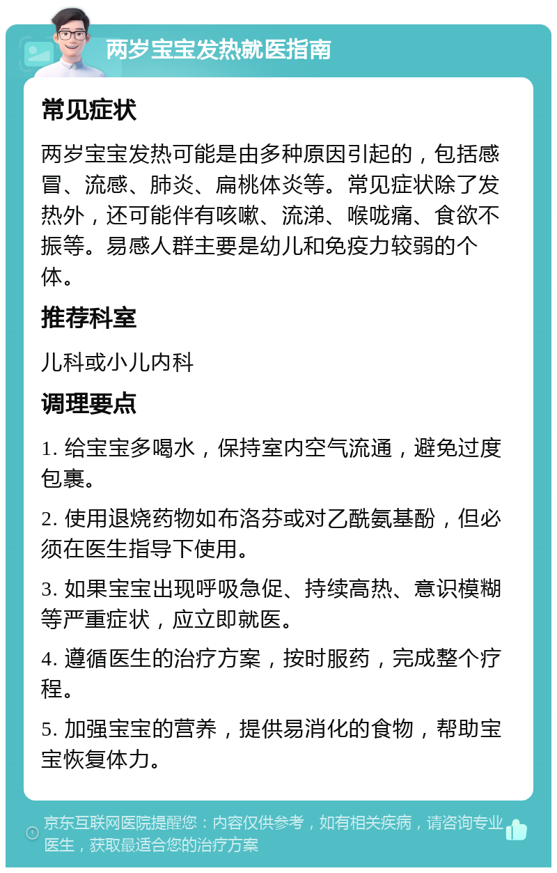 两岁宝宝发热就医指南 常见症状 两岁宝宝发热可能是由多种原因引起的，包括感冒、流感、肺炎、扁桃体炎等。常见症状除了发热外，还可能伴有咳嗽、流涕、喉咙痛、食欲不振等。易感人群主要是幼儿和免疫力较弱的个体。 推荐科室 儿科或小儿内科 调理要点 1. 给宝宝多喝水，保持室内空气流通，避免过度包裹。 2. 使用退烧药物如布洛芬或对乙酰氨基酚，但必须在医生指导下使用。 3. 如果宝宝出现呼吸急促、持续高热、意识模糊等严重症状，应立即就医。 4. 遵循医生的治疗方案，按时服药，完成整个疗程。 5. 加强宝宝的营养，提供易消化的食物，帮助宝宝恢复体力。