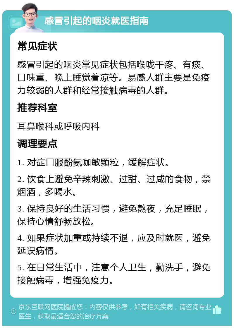 感冒引起的咽炎就医指南 常见症状 感冒引起的咽炎常见症状包括喉咙干疼、有痰、口味重、晚上睡觉着凉等。易感人群主要是免疫力较弱的人群和经常接触病毒的人群。 推荐科室 耳鼻喉科或呼吸内科 调理要点 1. 对症口服酚氨咖敏颗粒，缓解症状。 2. 饮食上避免辛辣刺激、过甜、过咸的食物，禁烟酒，多喝水。 3. 保持良好的生活习惯，避免熬夜，充足睡眠，保持心情舒畅放松。 4. 如果症状加重或持续不退，应及时就医，避免延误病情。 5. 在日常生活中，注意个人卫生，勤洗手，避免接触病毒，增强免疫力。