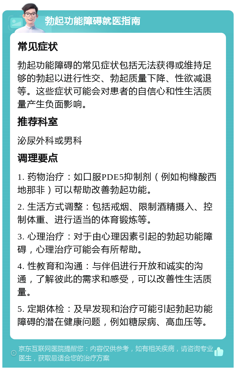 勃起功能障碍就医指南 常见症状 勃起功能障碍的常见症状包括无法获得或维持足够的勃起以进行性交、勃起质量下降、性欲减退等。这些症状可能会对患者的自信心和性生活质量产生负面影响。 推荐科室 泌尿外科或男科 调理要点 1. 药物治疗：如口服PDE5抑制剂（例如枸橼酸西地那非）可以帮助改善勃起功能。 2. 生活方式调整：包括戒烟、限制酒精摄入、控制体重、进行适当的体育锻炼等。 3. 心理治疗：对于由心理因素引起的勃起功能障碍，心理治疗可能会有所帮助。 4. 性教育和沟通：与伴侣进行开放和诚实的沟通，了解彼此的需求和感受，可以改善性生活质量。 5. 定期体检：及早发现和治疗可能引起勃起功能障碍的潜在健康问题，例如糖尿病、高血压等。