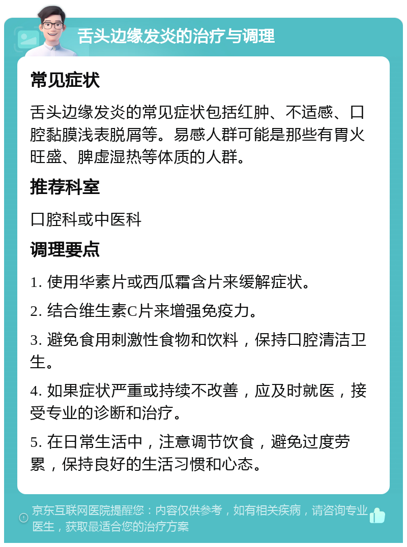 舌头边缘发炎的治疗与调理 常见症状 舌头边缘发炎的常见症状包括红肿、不适感、口腔黏膜浅表脱屑等。易感人群可能是那些有胃火旺盛、脾虚湿热等体质的人群。 推荐科室 口腔科或中医科 调理要点 1. 使用华素片或西瓜霜含片来缓解症状。 2. 结合维生素C片来增强免疫力。 3. 避免食用刺激性食物和饮料，保持口腔清洁卫生。 4. 如果症状严重或持续不改善，应及时就医，接受专业的诊断和治疗。 5. 在日常生活中，注意调节饮食，避免过度劳累，保持良好的生活习惯和心态。