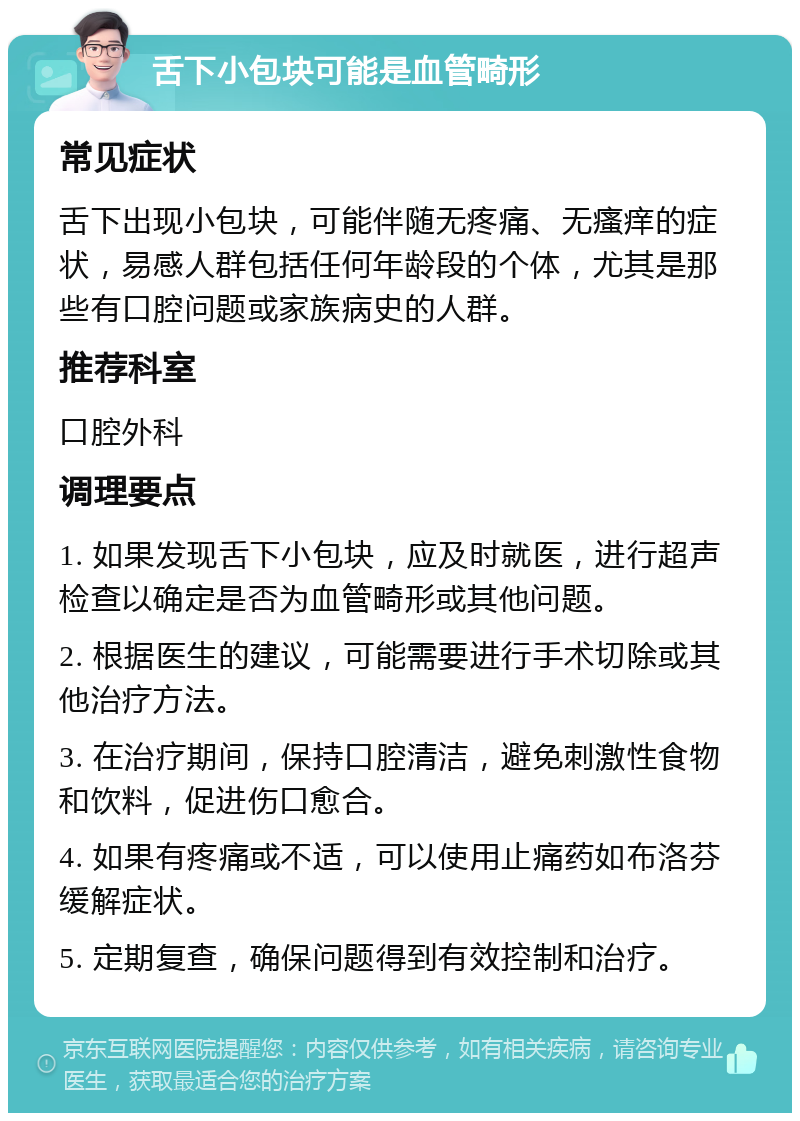 舌下小包块可能是血管畸形 常见症状 舌下出现小包块，可能伴随无疼痛、无瘙痒的症状，易感人群包括任何年龄段的个体，尤其是那些有口腔问题或家族病史的人群。 推荐科室 口腔外科 调理要点 1. 如果发现舌下小包块，应及时就医，进行超声检查以确定是否为血管畸形或其他问题。 2. 根据医生的建议，可能需要进行手术切除或其他治疗方法。 3. 在治疗期间，保持口腔清洁，避免刺激性食物和饮料，促进伤口愈合。 4. 如果有疼痛或不适，可以使用止痛药如布洛芬缓解症状。 5. 定期复查，确保问题得到有效控制和治疗。