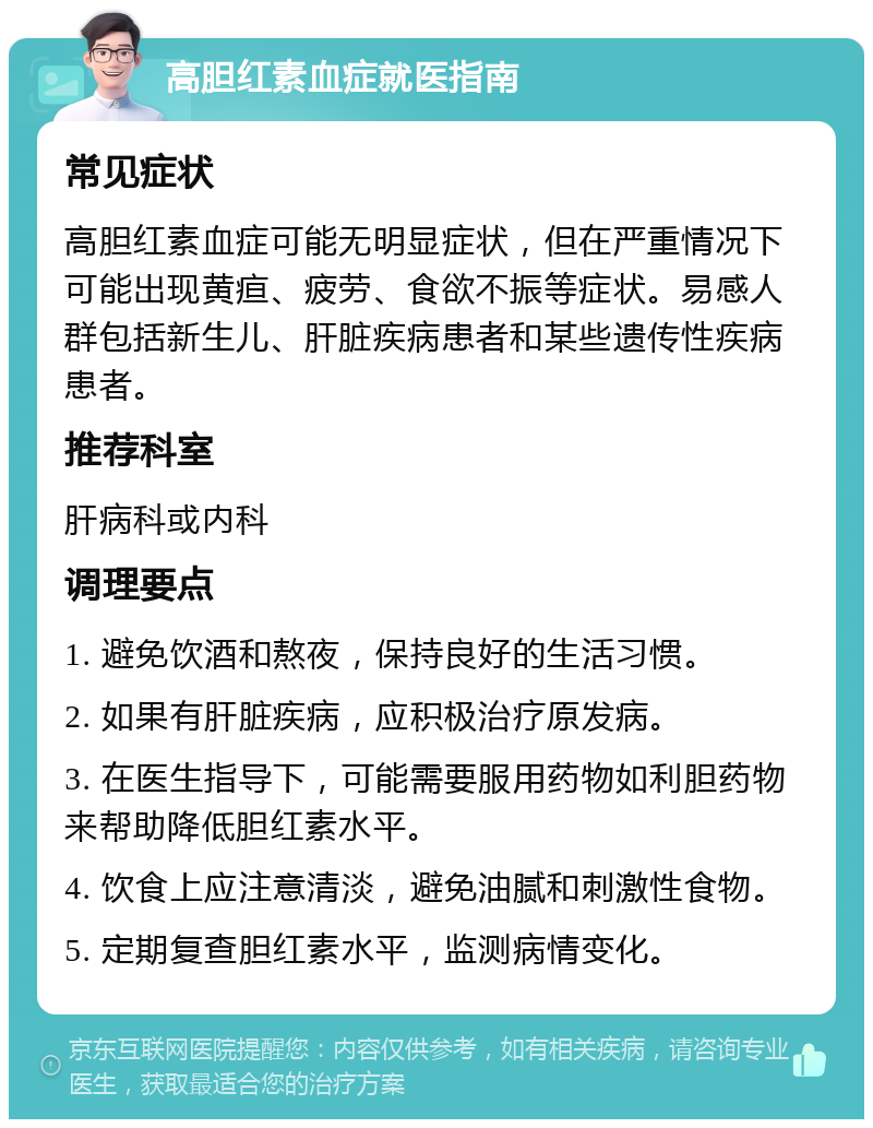 高胆红素血症就医指南 常见症状 高胆红素血症可能无明显症状，但在严重情况下可能出现黄疸、疲劳、食欲不振等症状。易感人群包括新生儿、肝脏疾病患者和某些遗传性疾病患者。 推荐科室 肝病科或内科 调理要点 1. 避免饮酒和熬夜，保持良好的生活习惯。 2. 如果有肝脏疾病，应积极治疗原发病。 3. 在医生指导下，可能需要服用药物如利胆药物来帮助降低胆红素水平。 4. 饮食上应注意清淡，避免油腻和刺激性食物。 5. 定期复查胆红素水平，监测病情变化。