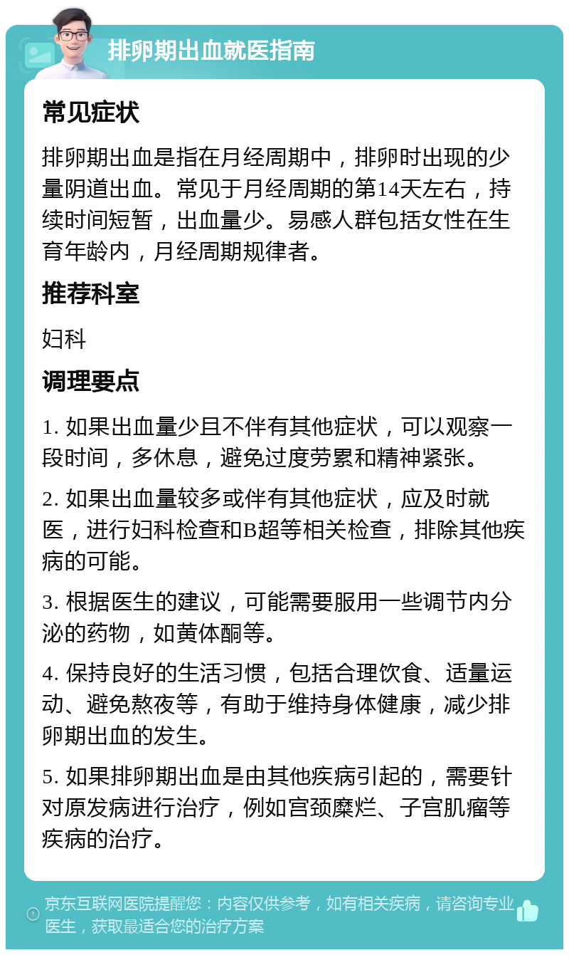 排卵期出血就医指南 常见症状 排卵期出血是指在月经周期中，排卵时出现的少量阴道出血。常见于月经周期的第14天左右，持续时间短暂，出血量少。易感人群包括女性在生育年龄内，月经周期规律者。 推荐科室 妇科 调理要点 1. 如果出血量少且不伴有其他症状，可以观察一段时间，多休息，避免过度劳累和精神紧张。 2. 如果出血量较多或伴有其他症状，应及时就医，进行妇科检查和B超等相关检查，排除其他疾病的可能。 3. 根据医生的建议，可能需要服用一些调节内分泌的药物，如黄体酮等。 4. 保持良好的生活习惯，包括合理饮食、适量运动、避免熬夜等，有助于维持身体健康，减少排卵期出血的发生。 5. 如果排卵期出血是由其他疾病引起的，需要针对原发病进行治疗，例如宫颈糜烂、子宫肌瘤等疾病的治疗。