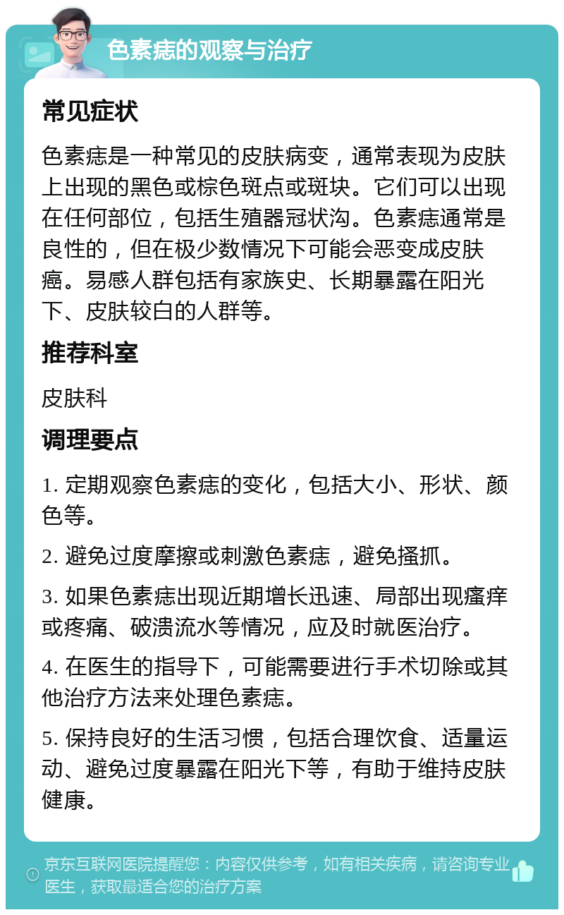 色素痣的观察与治疗 常见症状 色素痣是一种常见的皮肤病变，通常表现为皮肤上出现的黑色或棕色斑点或斑块。它们可以出现在任何部位，包括生殖器冠状沟。色素痣通常是良性的，但在极少数情况下可能会恶变成皮肤癌。易感人群包括有家族史、长期暴露在阳光下、皮肤较白的人群等。 推荐科室 皮肤科 调理要点 1. 定期观察色素痣的变化，包括大小、形状、颜色等。 2. 避免过度摩擦或刺激色素痣，避免搔抓。 3. 如果色素痣出现近期增长迅速、局部出现瘙痒或疼痛、破溃流水等情况，应及时就医治疗。 4. 在医生的指导下，可能需要进行手术切除或其他治疗方法来处理色素痣。 5. 保持良好的生活习惯，包括合理饮食、适量运动、避免过度暴露在阳光下等，有助于维持皮肤健康。