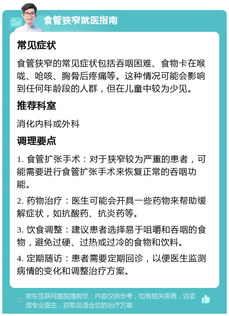 食管狭窄就医指南 常见症状 食管狭窄的常见症状包括吞咽困难、食物卡在喉咙、呛咳、胸骨后疼痛等。这种情况可能会影响到任何年龄段的人群，但在儿童中较为少见。 推荐科室 消化内科或外科 调理要点 1. 食管扩张手术：对于狭窄较为严重的患者，可能需要进行食管扩张手术来恢复正常的吞咽功能。 2. 药物治疗：医生可能会开具一些药物来帮助缓解症状，如抗酸药、抗炎药等。 3. 饮食调整：建议患者选择易于咀嚼和吞咽的食物，避免过硬、过热或过冷的食物和饮料。 4. 定期随访：患者需要定期回诊，以便医生监测病情的变化和调整治疗方案。