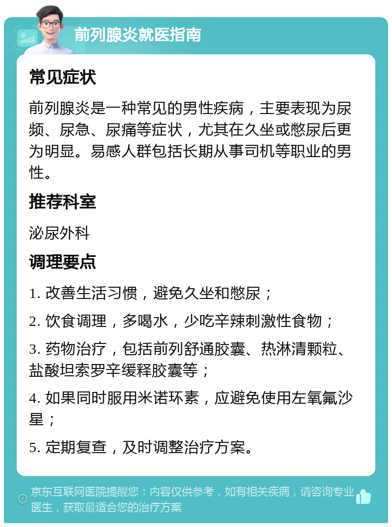 前列腺炎就医指南 常见症状 前列腺炎是一种常见的男性疾病，主要表现为尿频、尿急、尿痛等症状，尤其在久坐或憋尿后更为明显。易感人群包括长期从事司机等职业的男性。 推荐科室 泌尿外科 调理要点 1. 改善生活习惯，避免久坐和憋尿； 2. 饮食调理，多喝水，少吃辛辣刺激性食物； 3. 药物治疗，包括前列舒通胶囊、热淋清颗粒、盐酸坦索罗辛缓释胶囊等； 4. 如果同时服用米诺环素，应避免使用左氧氟沙星； 5. 定期复查，及时调整治疗方案。