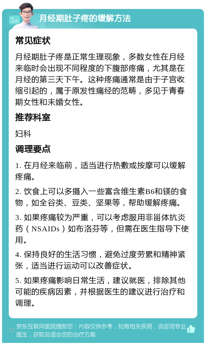 月经期肚子疼的缓解方法 常见症状 月经期肚子疼是正常生理现象，多数女性在月经来临时会出现不同程度的下腹部疼痛，尤其是在月经的第三天下午。这种疼痛通常是由于子宫收缩引起的，属于原发性痛经的范畴，多见于青春期女性和未婚女性。 推荐科室 妇科 调理要点 1. 在月经来临前，适当进行热敷或按摩可以缓解疼痛。 2. 饮食上可以多摄入一些富含维生素B6和镁的食物，如全谷类、豆类、坚果等，帮助缓解疼痛。 3. 如果疼痛较为严重，可以考虑服用非甾体抗炎药（NSAIDs）如布洛芬等，但需在医生指导下使用。 4. 保持良好的生活习惯，避免过度劳累和精神紧张，适当进行运动可以改善症状。 5. 如果疼痛影响日常生活，建议就医，排除其他可能的疾病因素，并根据医生的建议进行治疗和调理。