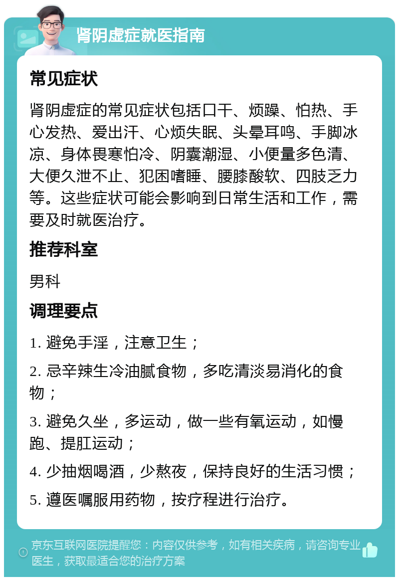 肾阴虚症就医指南 常见症状 肾阴虚症的常见症状包括口干、烦躁、怕热、手心发热、爱出汗、心烦失眠、头晕耳鸣、手脚冰凉、身体畏寒怕冷、阴囊潮湿、小便量多色清、大便久泄不止、犯困嗜睡、腰膝酸软、四肢乏力等。这些症状可能会影响到日常生活和工作，需要及时就医治疗。 推荐科室 男科 调理要点 1. 避免手淫，注意卫生； 2. 忌辛辣生冷油腻食物，多吃清淡易消化的食物； 3. 避免久坐，多运动，做一些有氧运动，如慢跑、提肛运动； 4. 少抽烟喝酒，少熬夜，保持良好的生活习惯； 5. 遵医嘱服用药物，按疗程进行治疗。