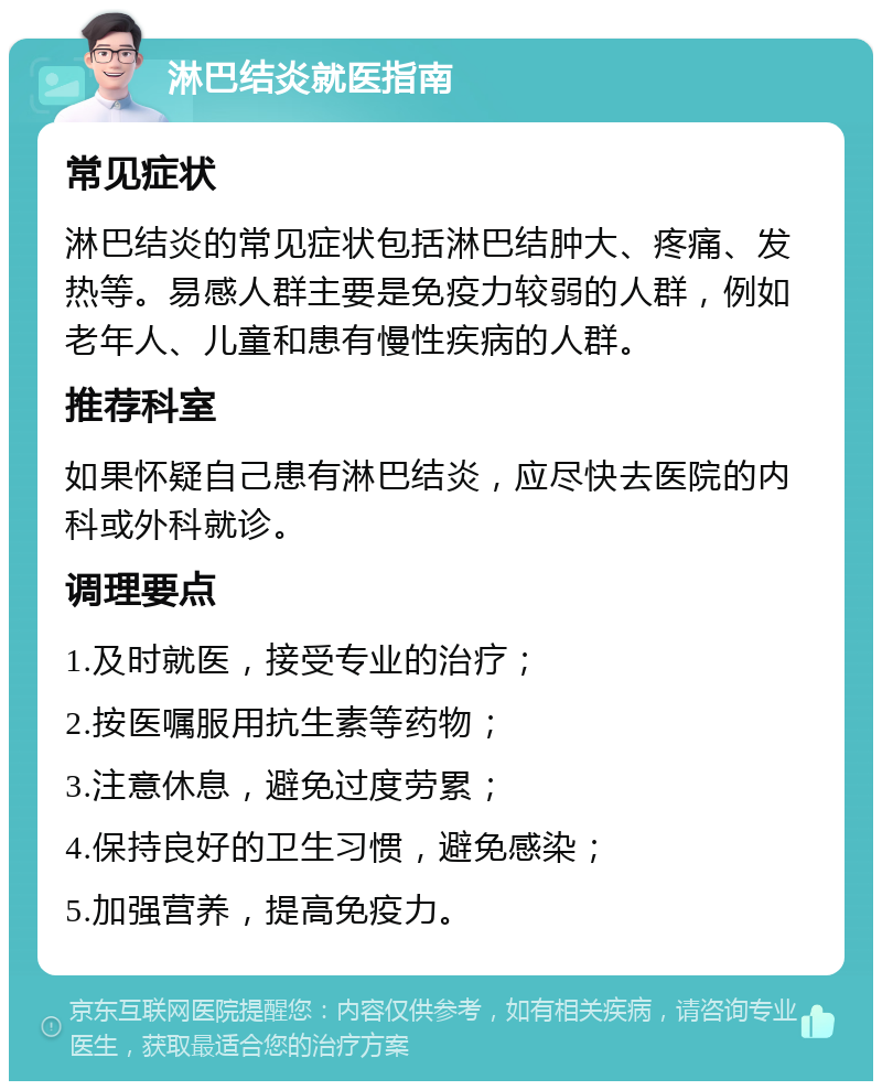 淋巴结炎就医指南 常见症状 淋巴结炎的常见症状包括淋巴结肿大、疼痛、发热等。易感人群主要是免疫力较弱的人群，例如老年人、儿童和患有慢性疾病的人群。 推荐科室 如果怀疑自己患有淋巴结炎，应尽快去医院的内科或外科就诊。 调理要点 1.及时就医，接受专业的治疗； 2.按医嘱服用抗生素等药物； 3.注意休息，避免过度劳累； 4.保持良好的卫生习惯，避免感染； 5.加强营养，提高免疫力。