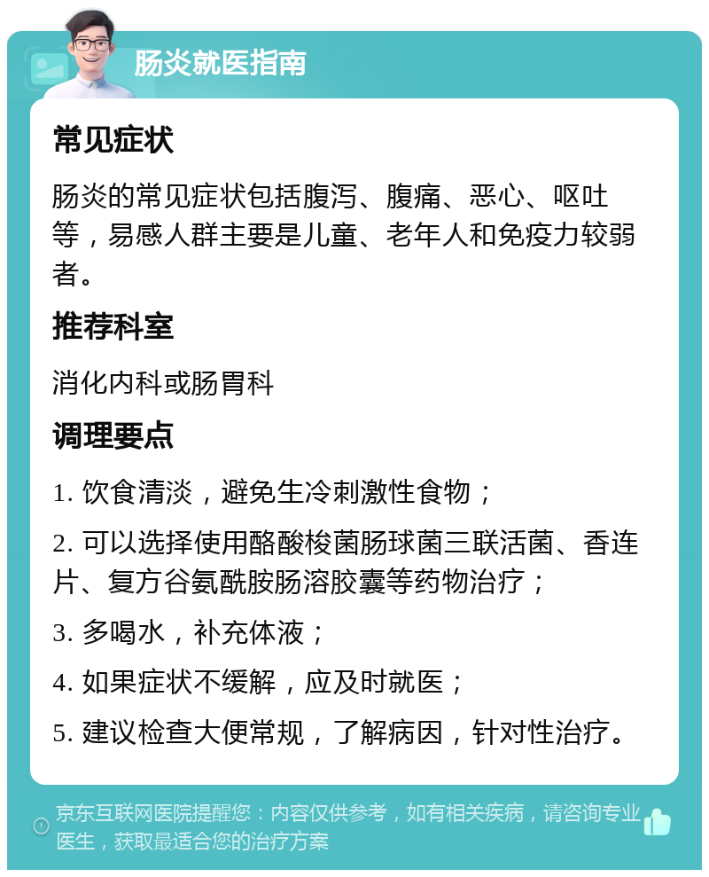 肠炎就医指南 常见症状 肠炎的常见症状包括腹泻、腹痛、恶心、呕吐等，易感人群主要是儿童、老年人和免疫力较弱者。 推荐科室 消化内科或肠胃科 调理要点 1. 饮食清淡，避免生冷刺激性食物； 2. 可以选择使用酪酸梭菌肠球菌三联活菌、香连片、复方谷氨酰胺肠溶胶囊等药物治疗； 3. 多喝水，补充体液； 4. 如果症状不缓解，应及时就医； 5. 建议检查大便常规，了解病因，针对性治疗。