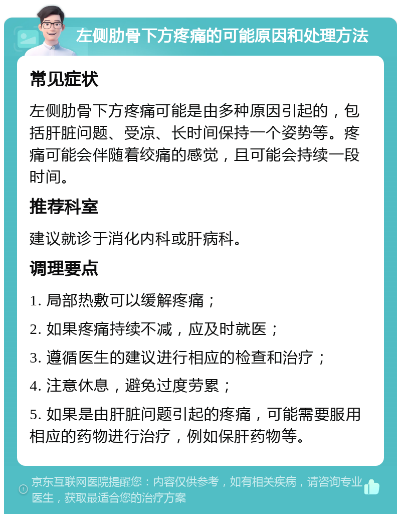 左侧肋骨下方疼痛的可能原因和处理方法 常见症状 左侧肋骨下方疼痛可能是由多种原因引起的，包括肝脏问题、受凉、长时间保持一个姿势等。疼痛可能会伴随着绞痛的感觉，且可能会持续一段时间。 推荐科室 建议就诊于消化内科或肝病科。 调理要点 1. 局部热敷可以缓解疼痛； 2. 如果疼痛持续不减，应及时就医； 3. 遵循医生的建议进行相应的检查和治疗； 4. 注意休息，避免过度劳累； 5. 如果是由肝脏问题引起的疼痛，可能需要服用相应的药物进行治疗，例如保肝药物等。