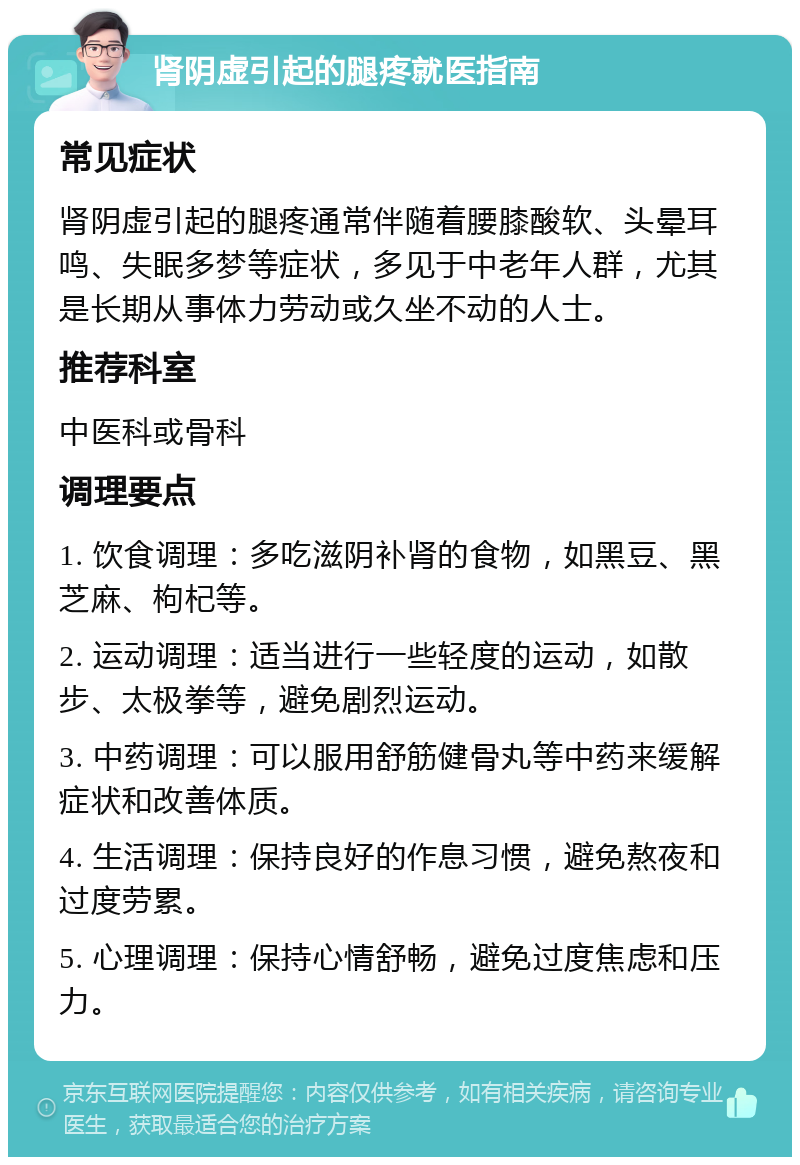 肾阴虚引起的腿疼就医指南 常见症状 肾阴虚引起的腿疼通常伴随着腰膝酸软、头晕耳鸣、失眠多梦等症状，多见于中老年人群，尤其是长期从事体力劳动或久坐不动的人士。 推荐科室 中医科或骨科 调理要点 1. 饮食调理：多吃滋阴补肾的食物，如黑豆、黑芝麻、枸杞等。 2. 运动调理：适当进行一些轻度的运动，如散步、太极拳等，避免剧烈运动。 3. 中药调理：可以服用舒筋健骨丸等中药来缓解症状和改善体质。 4. 生活调理：保持良好的作息习惯，避免熬夜和过度劳累。 5. 心理调理：保持心情舒畅，避免过度焦虑和压力。