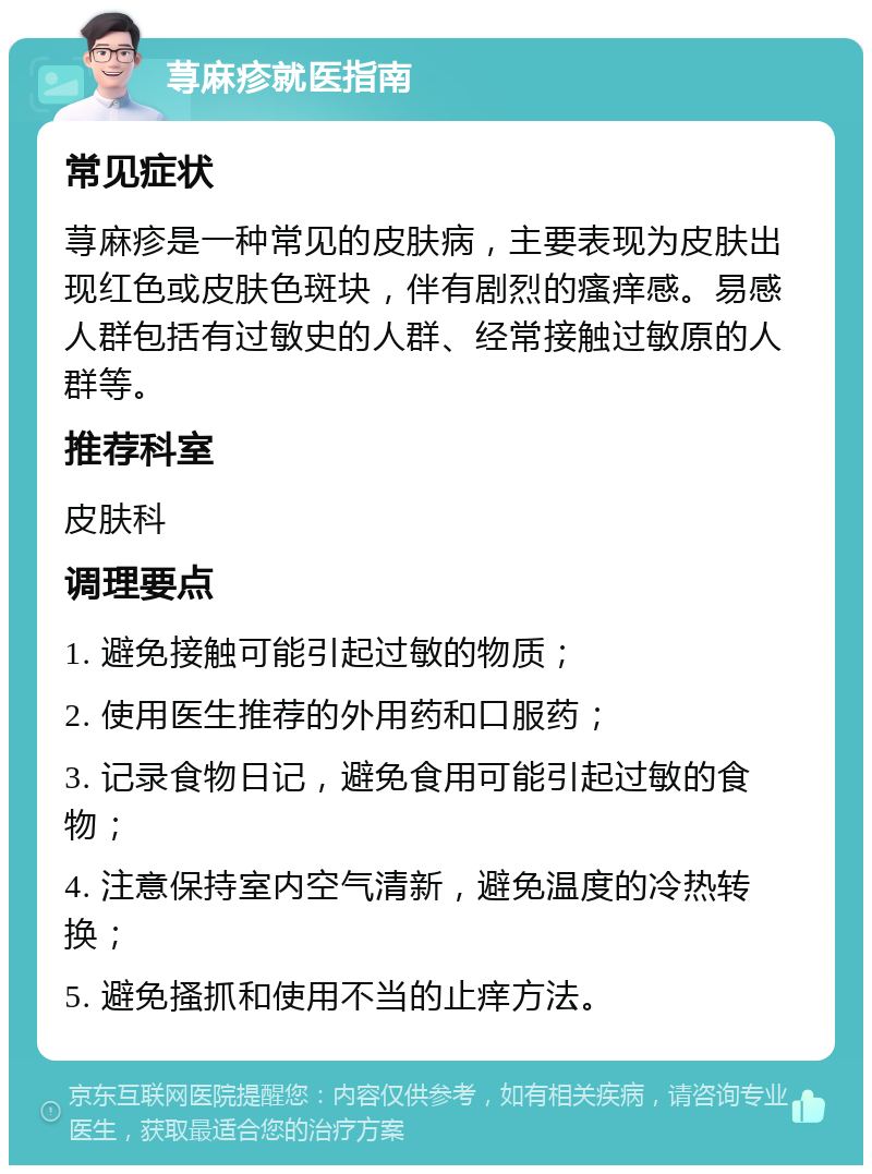 荨麻疹就医指南 常见症状 荨麻疹是一种常见的皮肤病，主要表现为皮肤出现红色或皮肤色斑块，伴有剧烈的瘙痒感。易感人群包括有过敏史的人群、经常接触过敏原的人群等。 推荐科室 皮肤科 调理要点 1. 避免接触可能引起过敏的物质； 2. 使用医生推荐的外用药和口服药； 3. 记录食物日记，避免食用可能引起过敏的食物； 4. 注意保持室内空气清新，避免温度的冷热转换； 5. 避免搔抓和使用不当的止痒方法。