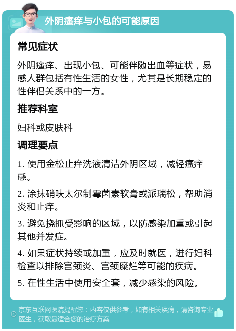 外阴瘙痒与小包的可能原因 常见症状 外阴瘙痒、出现小包、可能伴随出血等症状，易感人群包括有性生活的女性，尤其是长期稳定的性伴侣关系中的一方。 推荐科室 妇科或皮肤科 调理要点 1. 使用金松止痒洗液清洁外阴区域，减轻瘙痒感。 2. 涂抹硝呋太尔制霉菌素软膏或派瑞松，帮助消炎和止痒。 3. 避免挠抓受影响的区域，以防感染加重或引起其他并发症。 4. 如果症状持续或加重，应及时就医，进行妇科检查以排除宫颈炎、宫颈糜烂等可能的疾病。 5. 在性生活中使用安全套，减少感染的风险。