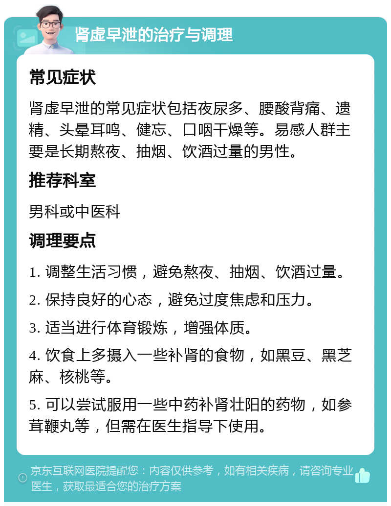 肾虚早泄的治疗与调理 常见症状 肾虚早泄的常见症状包括夜尿多、腰酸背痛、遗精、头晕耳鸣、健忘、口咽干燥等。易感人群主要是长期熬夜、抽烟、饮酒过量的男性。 推荐科室 男科或中医科 调理要点 1. 调整生活习惯，避免熬夜、抽烟、饮酒过量。 2. 保持良好的心态，避免过度焦虑和压力。 3. 适当进行体育锻炼，增强体质。 4. 饮食上多摄入一些补肾的食物，如黑豆、黑芝麻、核桃等。 5. 可以尝试服用一些中药补肾壮阳的药物，如参茸鞭丸等，但需在医生指导下使用。