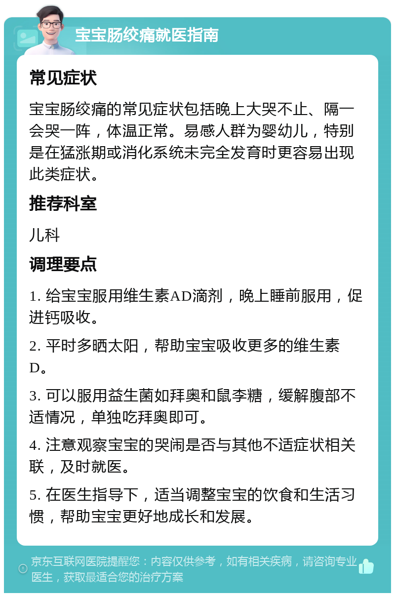 宝宝肠绞痛就医指南 常见症状 宝宝肠绞痛的常见症状包括晚上大哭不止、隔一会哭一阵，体温正常。易感人群为婴幼儿，特别是在猛涨期或消化系统未完全发育时更容易出现此类症状。 推荐科室 儿科 调理要点 1. 给宝宝服用维生素AD滴剂，晚上睡前服用，促进钙吸收。 2. 平时多晒太阳，帮助宝宝吸收更多的维生素D。 3. 可以服用益生菌如拜奥和鼠李糖，缓解腹部不适情况，单独吃拜奥即可。 4. 注意观察宝宝的哭闹是否与其他不适症状相关联，及时就医。 5. 在医生指导下，适当调整宝宝的饮食和生活习惯，帮助宝宝更好地成长和发展。