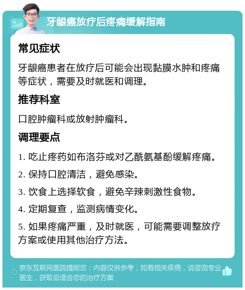 牙龈癌放疗后疼痛缓解指南 常见症状 牙龈癌患者在放疗后可能会出现黏膜水肿和疼痛等症状，需要及时就医和调理。 推荐科室 口腔肿瘤科或放射肿瘤科。 调理要点 1. 吃止疼药如布洛芬或对乙酰氨基酚缓解疼痛。 2. 保持口腔清洁，避免感染。 3. 饮食上选择软食，避免辛辣刺激性食物。 4. 定期复查，监测病情变化。 5. 如果疼痛严重，及时就医，可能需要调整放疗方案或使用其他治疗方法。