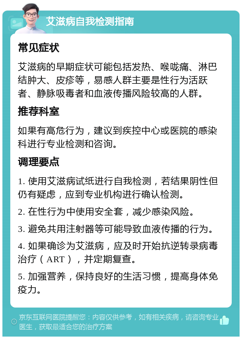 艾滋病自我检测指南 常见症状 艾滋病的早期症状可能包括发热、喉咙痛、淋巴结肿大、皮疹等，易感人群主要是性行为活跃者、静脉吸毒者和血液传播风险较高的人群。 推荐科室 如果有高危行为，建议到疾控中心或医院的感染科进行专业检测和咨询。 调理要点 1. 使用艾滋病试纸进行自我检测，若结果阴性但仍有疑虑，应到专业机构进行确认检测。 2. 在性行为中使用安全套，减少感染风险。 3. 避免共用注射器等可能导致血液传播的行为。 4. 如果确诊为艾滋病，应及时开始抗逆转录病毒治疗（ART），并定期复查。 5. 加强营养，保持良好的生活习惯，提高身体免疫力。