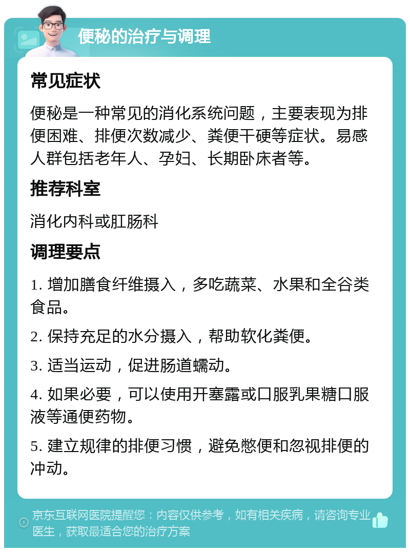 便秘的治疗与调理 常见症状 便秘是一种常见的消化系统问题，主要表现为排便困难、排便次数减少、粪便干硬等症状。易感人群包括老年人、孕妇、长期卧床者等。 推荐科室 消化内科或肛肠科 调理要点 1. 增加膳食纤维摄入，多吃蔬菜、水果和全谷类食品。 2. 保持充足的水分摄入，帮助软化粪便。 3. 适当运动，促进肠道蠕动。 4. 如果必要，可以使用开塞露或口服乳果糖口服液等通便药物。 5. 建立规律的排便习惯，避免憋便和忽视排便的冲动。