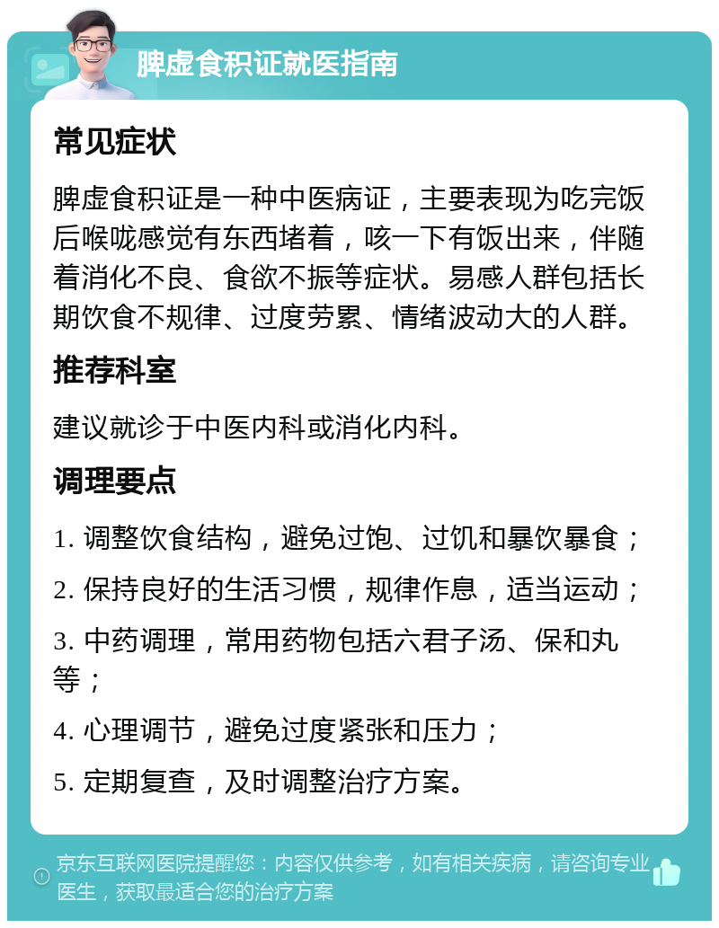 脾虚食积证就医指南 常见症状 脾虚食积证是一种中医病证，主要表现为吃完饭后喉咙感觉有东西堵着，咳一下有饭出来，伴随着消化不良、食欲不振等症状。易感人群包括长期饮食不规律、过度劳累、情绪波动大的人群。 推荐科室 建议就诊于中医内科或消化内科。 调理要点 1. 调整饮食结构，避免过饱、过饥和暴饮暴食； 2. 保持良好的生活习惯，规律作息，适当运动； 3. 中药调理，常用药物包括六君子汤、保和丸等； 4. 心理调节，避免过度紧张和压力； 5. 定期复查，及时调整治疗方案。