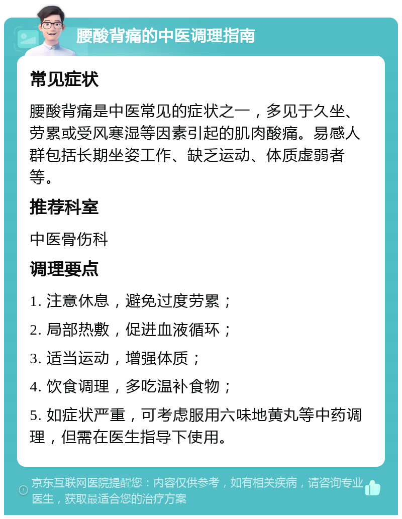 腰酸背痛的中医调理指南 常见症状 腰酸背痛是中医常见的症状之一，多见于久坐、劳累或受风寒湿等因素引起的肌肉酸痛。易感人群包括长期坐姿工作、缺乏运动、体质虚弱者等。 推荐科室 中医骨伤科 调理要点 1. 注意休息，避免过度劳累； 2. 局部热敷，促进血液循环； 3. 适当运动，增强体质； 4. 饮食调理，多吃温补食物； 5. 如症状严重，可考虑服用六味地黄丸等中药调理，但需在医生指导下使用。