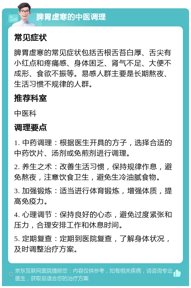 脾胃虚寒的中医调理 常见症状 脾胃虚寒的常见症状包括舌根舌苔白厚、舌尖有小红点和疼痛感、身体困乏、肾气不足、大便不成形、食欲不振等。易感人群主要是长期熬夜、生活习惯不规律的人群。 推荐科室 中医科 调理要点 1. 中药调理：根据医生开具的方子，选择合适的中药饮片、汤剂或免煎剂进行调理。 2. 养生之术：改善生活习惯，保持规律作息，避免熬夜，注意饮食卫生，避免生冷油腻食物。 3. 加强锻炼：适当进行体育锻炼，增强体质，提高免疫力。 4. 心理调节：保持良好的心态，避免过度紧张和压力，合理安排工作和休息时间。 5. 定期复查：定期到医院复查，了解身体状况，及时调整治疗方案。