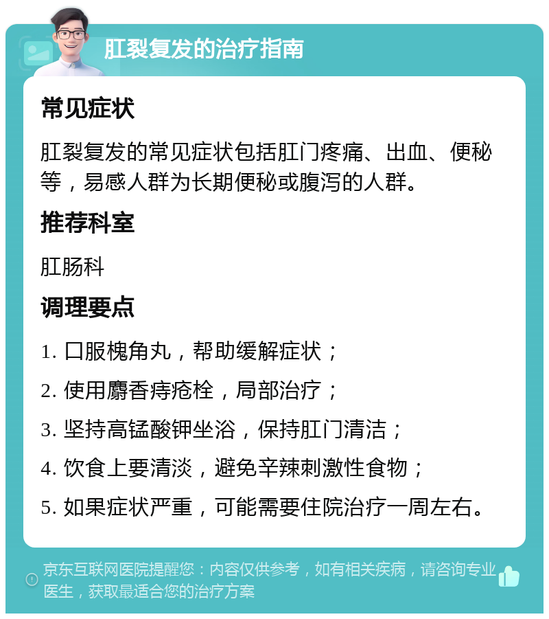 肛裂复发的治疗指南 常见症状 肛裂复发的常见症状包括肛门疼痛、出血、便秘等，易感人群为长期便秘或腹泻的人群。 推荐科室 肛肠科 调理要点 1. 口服槐角丸，帮助缓解症状； 2. 使用麝香痔疮栓，局部治疗； 3. 坚持高锰酸钾坐浴，保持肛门清洁； 4. 饮食上要清淡，避免辛辣刺激性食物； 5. 如果症状严重，可能需要住院治疗一周左右。