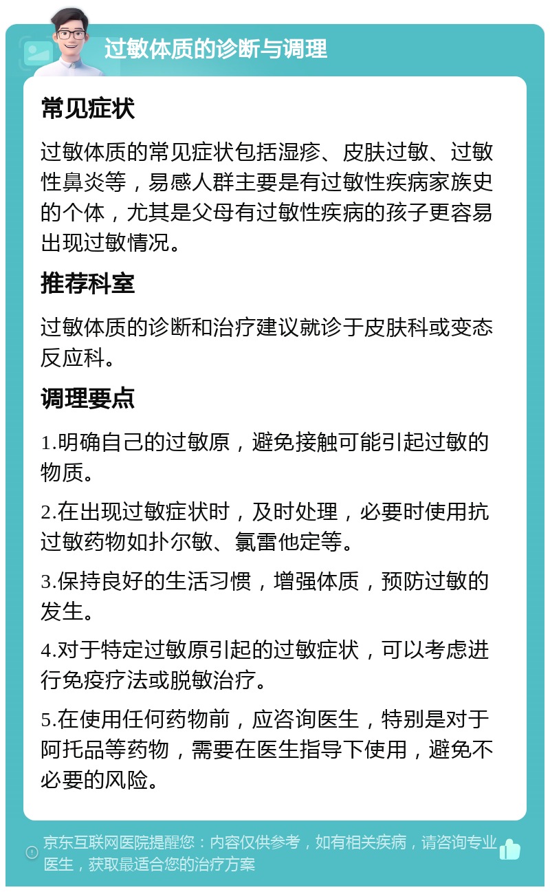 过敏体质的诊断与调理 常见症状 过敏体质的常见症状包括湿疹、皮肤过敏、过敏性鼻炎等，易感人群主要是有过敏性疾病家族史的个体，尤其是父母有过敏性疾病的孩子更容易出现过敏情况。 推荐科室 过敏体质的诊断和治疗建议就诊于皮肤科或变态反应科。 调理要点 1.明确自己的过敏原，避免接触可能引起过敏的物质。 2.在出现过敏症状时，及时处理，必要时使用抗过敏药物如扑尔敏、氯雷他定等。 3.保持良好的生活习惯，增强体质，预防过敏的发生。 4.对于特定过敏原引起的过敏症状，可以考虑进行免疫疗法或脱敏治疗。 5.在使用任何药物前，应咨询医生，特别是对于阿托品等药物，需要在医生指导下使用，避免不必要的风险。