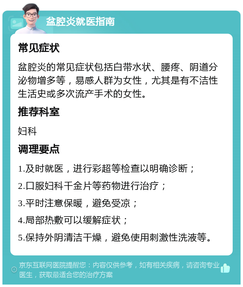 盆腔炎就医指南 常见症状 盆腔炎的常见症状包括白带水状、腰疼、阴道分泌物增多等，易感人群为女性，尤其是有不洁性生活史或多次流产手术的女性。 推荐科室 妇科 调理要点 1.及时就医，进行彩超等检查以明确诊断； 2.口服妇科千金片等药物进行治疗； 3.平时注意保暖，避免受凉； 4.局部热敷可以缓解症状； 5.保持外阴清洁干燥，避免使用刺激性洗液等。