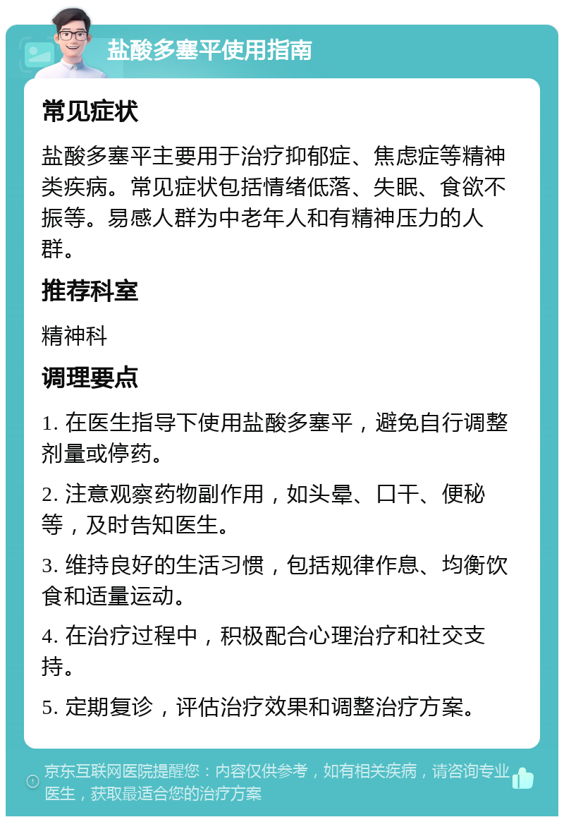 盐酸多塞平使用指南 常见症状 盐酸多塞平主要用于治疗抑郁症、焦虑症等精神类疾病。常见症状包括情绪低落、失眠、食欲不振等。易感人群为中老年人和有精神压力的人群。 推荐科室 精神科 调理要点 1. 在医生指导下使用盐酸多塞平，避免自行调整剂量或停药。 2. 注意观察药物副作用，如头晕、口干、便秘等，及时告知医生。 3. 维持良好的生活习惯，包括规律作息、均衡饮食和适量运动。 4. 在治疗过程中，积极配合心理治疗和社交支持。 5. 定期复诊，评估治疗效果和调整治疗方案。