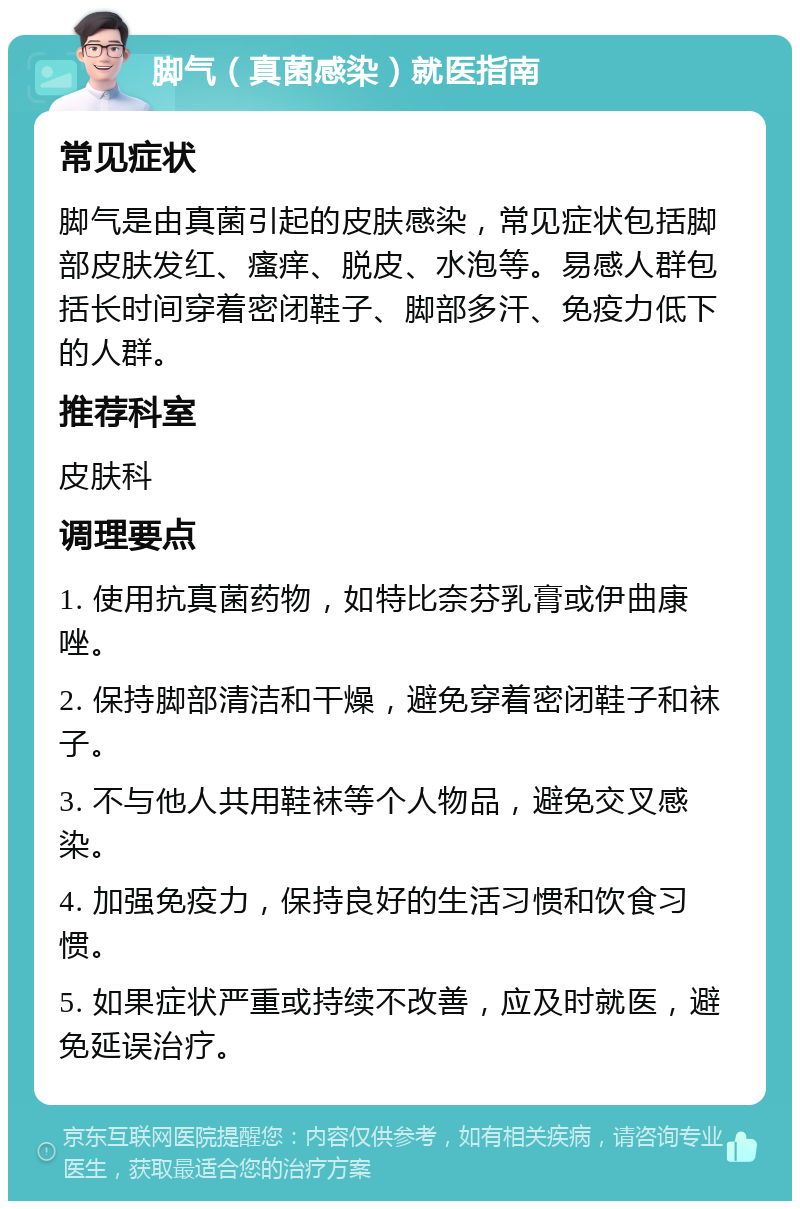 脚气（真菌感染）就医指南 常见症状 脚气是由真菌引起的皮肤感染，常见症状包括脚部皮肤发红、瘙痒、脱皮、水泡等。易感人群包括长时间穿着密闭鞋子、脚部多汗、免疫力低下的人群。 推荐科室 皮肤科 调理要点 1. 使用抗真菌药物，如特比奈芬乳膏或伊曲康唑。 2. 保持脚部清洁和干燥，避免穿着密闭鞋子和袜子。 3. 不与他人共用鞋袜等个人物品，避免交叉感染。 4. 加强免疫力，保持良好的生活习惯和饮食习惯。 5. 如果症状严重或持续不改善，应及时就医，避免延误治疗。