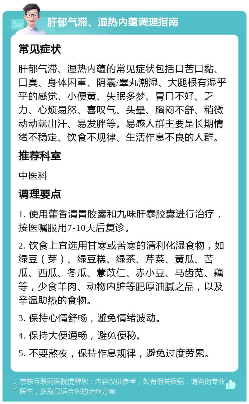 肝郁气滞、湿热内蕴调理指南 常见症状 肝郁气滞、湿热内蕴的常见症状包括口苦口黏、口臭、身体困重、阴囊/睾丸潮湿、大腿根有湿乎乎的感觉、小便黄、失眠多梦、胃口不好、乏力、心烦易怒、喜叹气、头晕、胸闷不舒、稍微动动就出汗、易发胖等。易感人群主要是长期情绪不稳定、饮食不规律、生活作息不良的人群。 推荐科室 中医科 调理要点 1. 使用藿香清胃胶囊和九味肝泰胶囊进行治疗，按医嘱服用7-10天后复诊。 2. 饮食上宜选用甘寒或苦寒的清利化湿食物，如绿豆（芽）、绿豆糕、绿茶、芹菜、黄瓜、苦瓜、西瓜、冬瓜、薏苡仁、赤小豆、马齿苋、藕等，少食羊肉、动物内脏等肥厚油腻之品，以及辛温助热的食物。 3. 保持心情舒畅，避免情绪波动。 4. 保持大便通畅，避免便秘。 5. 不要熬夜，保持作息规律，避免过度劳累。