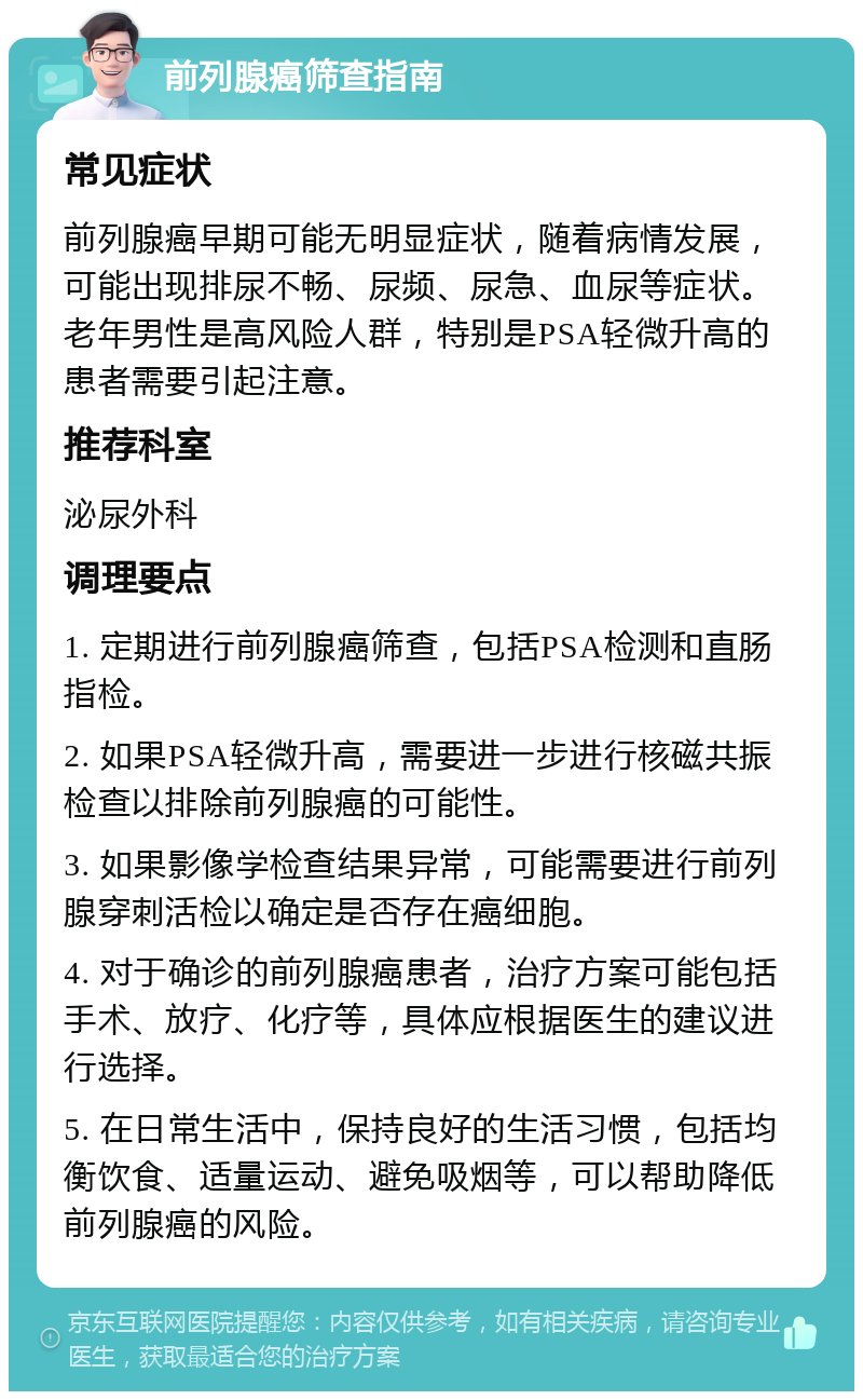 前列腺癌筛查指南 常见症状 前列腺癌早期可能无明显症状，随着病情发展，可能出现排尿不畅、尿频、尿急、血尿等症状。老年男性是高风险人群，特别是PSA轻微升高的患者需要引起注意。 推荐科室 泌尿外科 调理要点 1. 定期进行前列腺癌筛查，包括PSA检测和直肠指检。 2. 如果PSA轻微升高，需要进一步进行核磁共振检查以排除前列腺癌的可能性。 3. 如果影像学检查结果异常，可能需要进行前列腺穿刺活检以确定是否存在癌细胞。 4. 对于确诊的前列腺癌患者，治疗方案可能包括手术、放疗、化疗等，具体应根据医生的建议进行选择。 5. 在日常生活中，保持良好的生活习惯，包括均衡饮食、适量运动、避免吸烟等，可以帮助降低前列腺癌的风险。