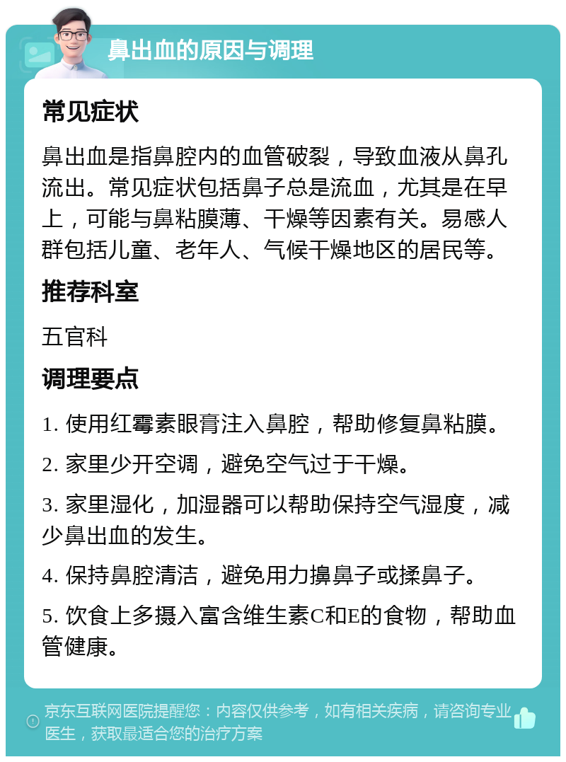 鼻出血的原因与调理 常见症状 鼻出血是指鼻腔内的血管破裂，导致血液从鼻孔流出。常见症状包括鼻子总是流血，尤其是在早上，可能与鼻粘膜薄、干燥等因素有关。易感人群包括儿童、老年人、气候干燥地区的居民等。 推荐科室 五官科 调理要点 1. 使用红霉素眼膏注入鼻腔，帮助修复鼻粘膜。 2. 家里少开空调，避免空气过于干燥。 3. 家里湿化，加湿器可以帮助保持空气湿度，减少鼻出血的发生。 4. 保持鼻腔清洁，避免用力擤鼻子或揉鼻子。 5. 饮食上多摄入富含维生素C和E的食物，帮助血管健康。