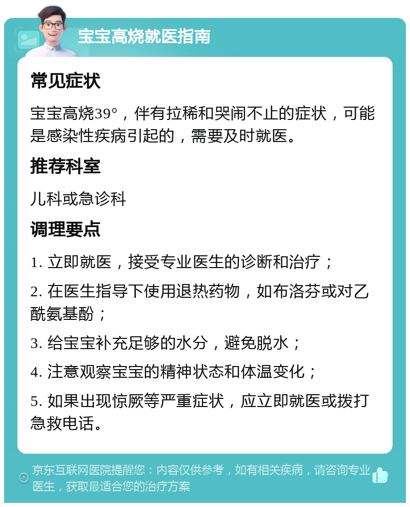 宝宝高烧就医指南 常见症状 宝宝高烧39°，伴有拉稀和哭闹不止的症状，可能是感染性疾病引起的，需要及时就医。 推荐科室 儿科或急诊科 调理要点 1. 立即就医，接受专业医生的诊断和治疗； 2. 在医生指导下使用退热药物，如布洛芬或对乙酰氨基酚； 3. 给宝宝补充足够的水分，避免脱水； 4. 注意观察宝宝的精神状态和体温变化； 5. 如果出现惊厥等严重症状，应立即就医或拨打急救电话。