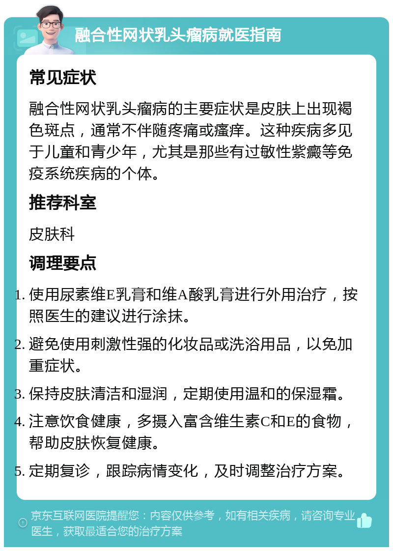 融合性网状乳头瘤病就医指南 常见症状 融合性网状乳头瘤病的主要症状是皮肤上出现褐色斑点，通常不伴随疼痛或瘙痒。这种疾病多见于儿童和青少年，尤其是那些有过敏性紫癜等免疫系统疾病的个体。 推荐科室 皮肤科 调理要点 使用尿素维E乳膏和维A酸乳膏进行外用治疗，按照医生的建议进行涂抹。 避免使用刺激性强的化妆品或洗浴用品，以免加重症状。 保持皮肤清洁和湿润，定期使用温和的保湿霜。 注意饮食健康，多摄入富含维生素C和E的食物，帮助皮肤恢复健康。 定期复诊，跟踪病情变化，及时调整治疗方案。