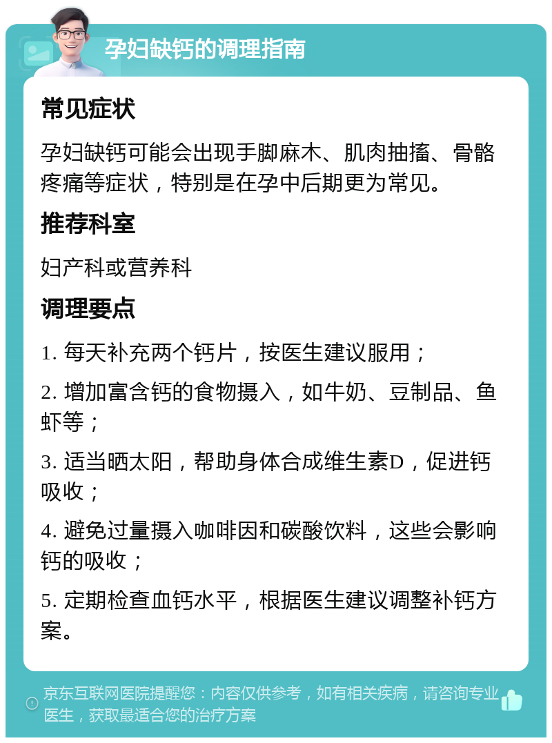 孕妇缺钙的调理指南 常见症状 孕妇缺钙可能会出现手脚麻木、肌肉抽搐、骨骼疼痛等症状，特别是在孕中后期更为常见。 推荐科室 妇产科或营养科 调理要点 1. 每天补充两个钙片，按医生建议服用； 2. 增加富含钙的食物摄入，如牛奶、豆制品、鱼虾等； 3. 适当晒太阳，帮助身体合成维生素D，促进钙吸收； 4. 避免过量摄入咖啡因和碳酸饮料，这些会影响钙的吸收； 5. 定期检查血钙水平，根据医生建议调整补钙方案。