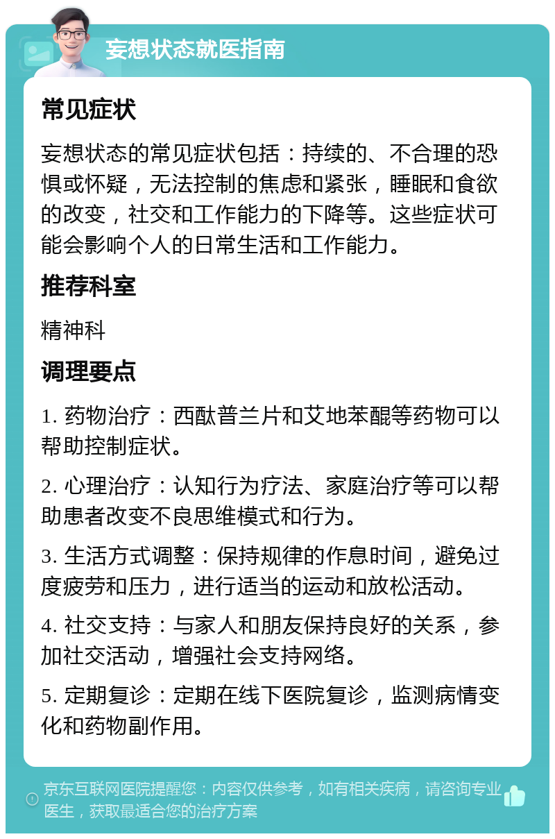 妄想状态就医指南 常见症状 妄想状态的常见症状包括：持续的、不合理的恐惧或怀疑，无法控制的焦虑和紧张，睡眠和食欲的改变，社交和工作能力的下降等。这些症状可能会影响个人的日常生活和工作能力。 推荐科室 精神科 调理要点 1. 药物治疗：西酞普兰片和艾地苯醌等药物可以帮助控制症状。 2. 心理治疗：认知行为疗法、家庭治疗等可以帮助患者改变不良思维模式和行为。 3. 生活方式调整：保持规律的作息时间，避免过度疲劳和压力，进行适当的运动和放松活动。 4. 社交支持：与家人和朋友保持良好的关系，参加社交活动，增强社会支持网络。 5. 定期复诊：定期在线下医院复诊，监测病情变化和药物副作用。