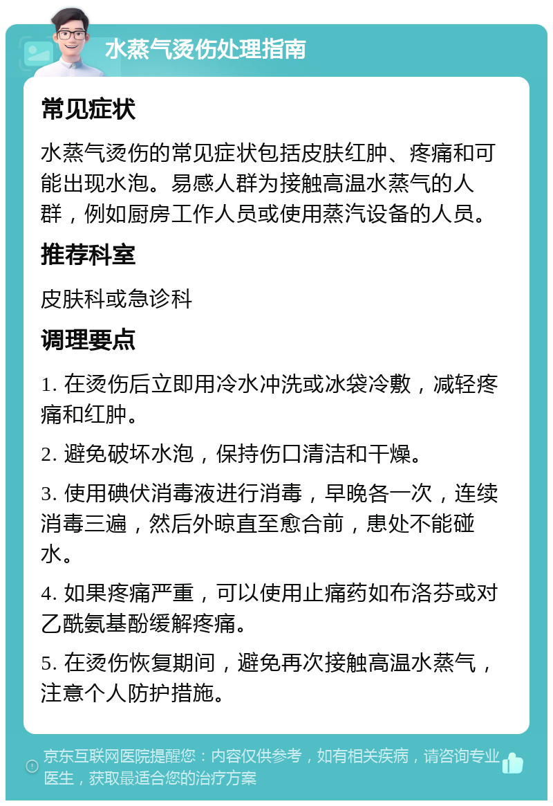 水蒸气烫伤处理指南 常见症状 水蒸气烫伤的常见症状包括皮肤红肿、疼痛和可能出现水泡。易感人群为接触高温水蒸气的人群，例如厨房工作人员或使用蒸汽设备的人员。 推荐科室 皮肤科或急诊科 调理要点 1. 在烫伤后立即用冷水冲洗或冰袋冷敷，减轻疼痛和红肿。 2. 避免破坏水泡，保持伤口清洁和干燥。 3. 使用碘伏消毒液进行消毒，早晚各一次，连续消毒三遍，然后外晾直至愈合前，患处不能碰水。 4. 如果疼痛严重，可以使用止痛药如布洛芬或对乙酰氨基酚缓解疼痛。 5. 在烫伤恢复期间，避免再次接触高温水蒸气，注意个人防护措施。