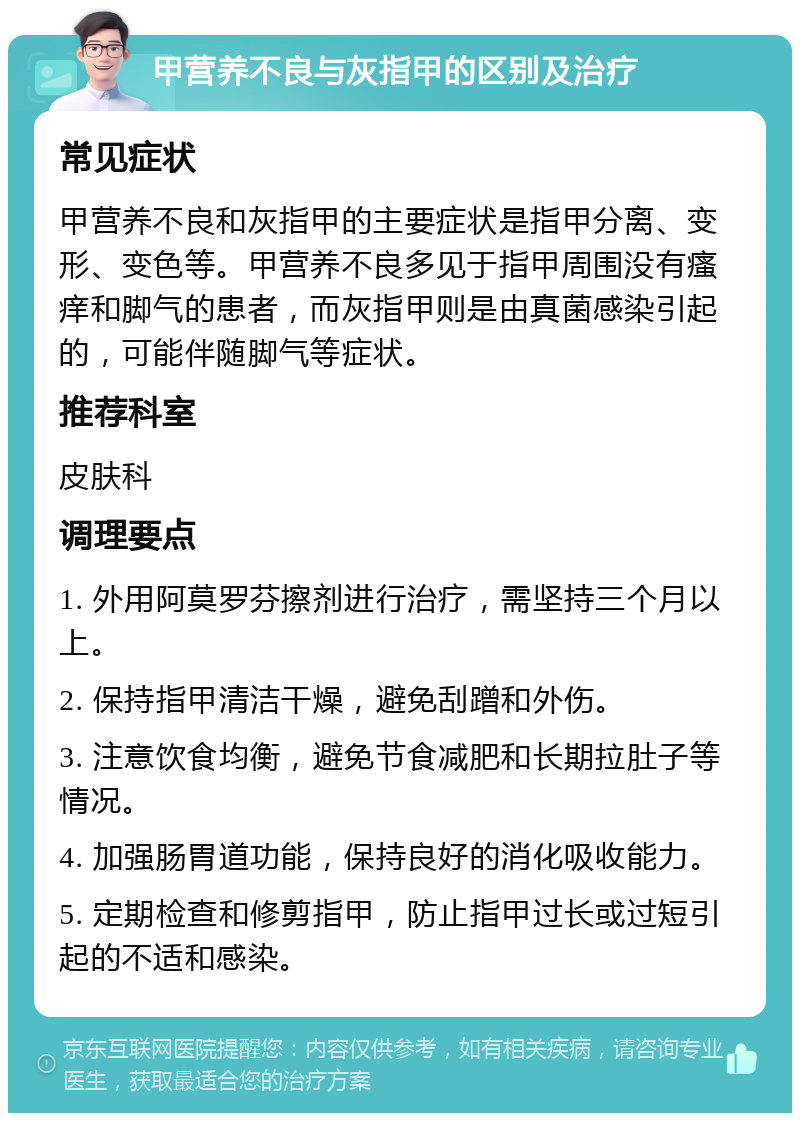 甲营养不良与灰指甲的区别及治疗 常见症状 甲营养不良和灰指甲的主要症状是指甲分离、变形、变色等。甲营养不良多见于指甲周围没有瘙痒和脚气的患者，而灰指甲则是由真菌感染引起的，可能伴随脚气等症状。 推荐科室 皮肤科 调理要点 1. 外用阿莫罗芬擦剂进行治疗，需坚持三个月以上。 2. 保持指甲清洁干燥，避免刮蹭和外伤。 3. 注意饮食均衡，避免节食减肥和长期拉肚子等情况。 4. 加强肠胃道功能，保持良好的消化吸收能力。 5. 定期检查和修剪指甲，防止指甲过长或过短引起的不适和感染。